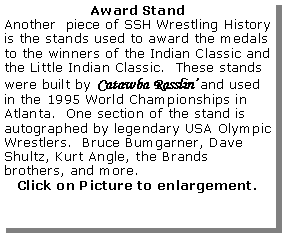 Text Box: Award StandAnother  piece of SSH Wrestling History is the stands used to award the medals to the winners of the Indian Classic and the Little Indian Classic.  These stands were built by Catawba Rasslin� and used in the 1995 World Championships in Atlanta.  One section of the stand is autographed by legendary USA Olympic Wrestlers.  Bruce Bumgarner, Dave Shultz, Kurt Angle, the Brands brothers, and more.Click on Picture to enlargement.