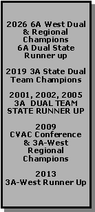 Text Box: 2026 6A West Dual & Regional Champions
6A Dual State Runner up2019 3A State Dual Team Champions2001, 2002, 20053A  DUAL TEAM STATE RUNNER UP2009
CVAC Conference & 3A-WestRegional Champions20133A-West Runner Up