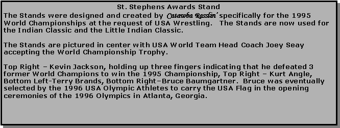 Text Box: St. Stephens Awards StandThe Stands were designed and created by Catawba Rasslin� specifically for the 1995 World Championships at the request of USA Wrestling.   The Stands are now used for the Indian Classic and the Little Indian Classic.The Stands are pictured in center with USA World Team Head Coach Joey Seay accepting the World Championship Trophy.Top Right � Kevin Jackson, holding up three fingers indicating that he defeated 3 former World Champions to win the 1995 Championship, Top Right � Kurt Angle, Bottom Left-Terry Brands, Bottom Right�Bruce Baumgartner.  Bruce was eventually selected by the 1996 USA Olympic Athletes to carry the USA Flag in the opening ceremonies of the 1996 Olympics in Atlanta, Georgia.
